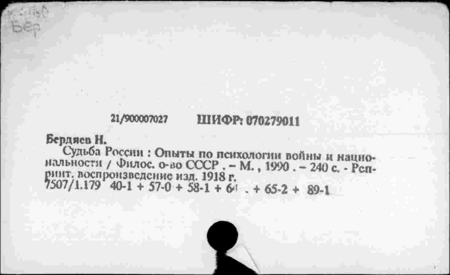 ﻿ье
21/900007027 ШИФР: 070279011
Бердяев Н.
Судьба России : Опыты по психологии войны и национальности / Филос. о-во СССР . - М., 1990 . - 240 с - Рсп-£1'!'Т;.Л<К:П1Х),,31’СДС,1ИС изд. 1918 г.
7507/1.179 40-1 + 57-0 + 58-1 + 6>! . + 65-2 + 89-1